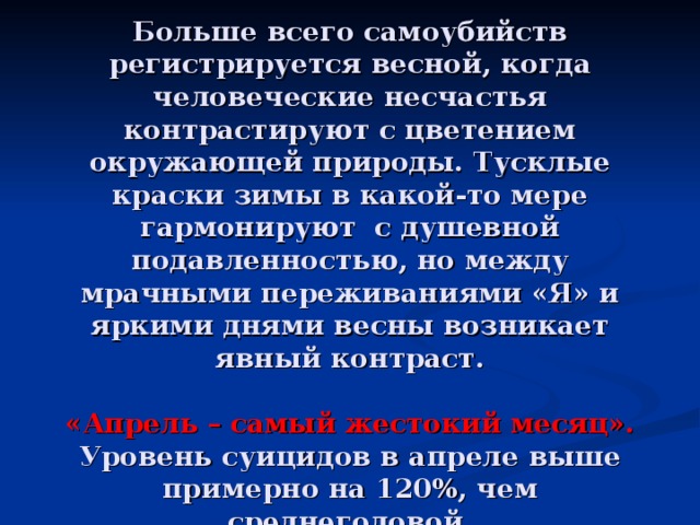        Время года   Больше всего самоубийств регистрируется весной, когда человеческие несчастья контрастируют с цветением окружающей природы. Тусклые краски зимы в какой-то мере гармонируют с душевной подавленностью, но между мрачными переживаниями «Я» и яркими днями весны возникает явный контраст.   «Апрель – самый жестокий месяц». Уровень суицидов в апреле выше примерно на 120%, чем среднегодовой. 