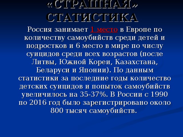 «СТРАШНАЯ» СТАТИСТИКА  Россия занимает  1 место в Европе по количеству самоубийств среди детей и подростков и 6 место в мире по числу суицидов среди всех возрастов (после Литвы, Южной Кореи, Казахстана, Беларуси и Японии). По данным статистики за последние годы количество детских суицидов и попыток самоубийств увеличилось на 35-37%. В России с 1990 по 2016 год было зарегистрировано около 800 тысяч самоубийств. 