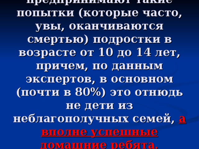           Чаще всего предпринимают такие попытки (которые часто, увы, оканчиваются смертью) подростки в возрасте от 10 до 14 лет, причем, по данным экспертов, в основном (почти в 80%) это отнюдь не дети из неблагополучных семей, а вполне успешные домашние ребята. 