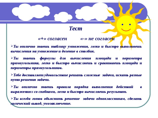 Тест  «+» согласен «-» не согласен Ты отлично знаешь таблицу умножения, легко и быстро выполняешь вычисления на умножение и деление в столбик. Ты знаешь формулы для вычисления площади и периметра прямоугольника, легко и быстро вычисляешь и сравниваешь площади и периметры прямоугольников. Тебе доставляет удовольствие решать сложные задачи, искать разные пути решения задачи. Ты отлично знаешь правила порядка выполнения действий в выражениях со скобками, легко и быстро вычисляешь результат. Ты всегда готов объяснить решение задачи одноклассникам, сделать логический вывод, умозаключение. 