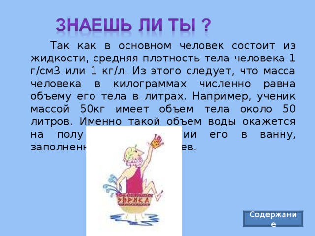   Так как в основном человек состоит из жидкости, средняя плотность тела человека 1 г/см3 или 1 кг/л. Из этого следует, что масса человека в килограммах численно равна объему его тела в литрах. Например, ученик массой 50кг имеет объем тела около 50 литров. Именно такой объем воды окажется на полу при погружении его в ванну, заполненную водой до краев. Содержание 