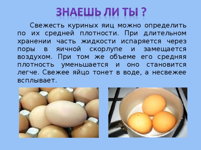   Свежесть куриных яиц можно определить по их средней плотности. При длительном хранении часть жидкости испаряется через поры в яичной скорлупе и замещается воздухом. При том же объеме его средняя плотность уменьшается и оно становится легче. Свежее яйцо тонет в воде, а несвежее всплывает. 