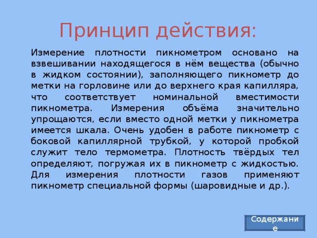 Принцип действия:   Измерение плотности пикнометром основано на взвешивании находящегося в нём вещества (обычно в жидком состоянии), заполняющего пикнометр до метки на горловине или до верхнего края капилляра, что соответствует номинальной вместимости пикнометра. Измерения объёма значительно упрощаются, если вместо одной метки у пикнометра имеется шкала. Очень удобен в работе пикнометр с боковой капиллярной трубкой, у которой пробкой служит тело термометра. Плотность твёрдых тел определяют, погружая их в пикнометр с жидкостью. Для измерения плотности газов применяют пикнометр специальной формы (шаровидные и др.). Содержание 