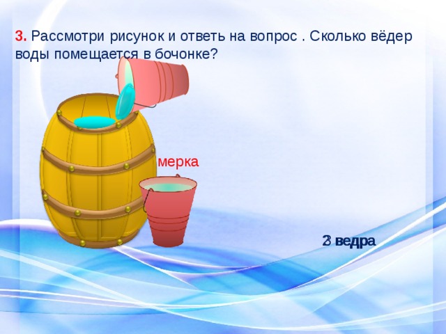 3. Рассмотри рисунок и ответь на вопрос . Сколько вёдер воды помещается в бочонке? мерка 3 ведра 2 ведра 