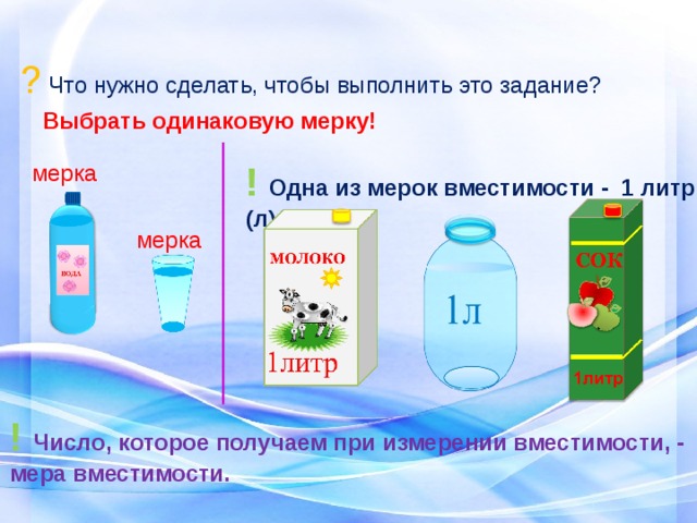 ? Что нужно сделать, чтобы выполнить это задание? Выбрать одинаковую мерку! !  Одна из мерок вместимости - 1 литр (л). мерка мерка ! Число, которое получаем при измерении вместимости, - мера вместимости. 