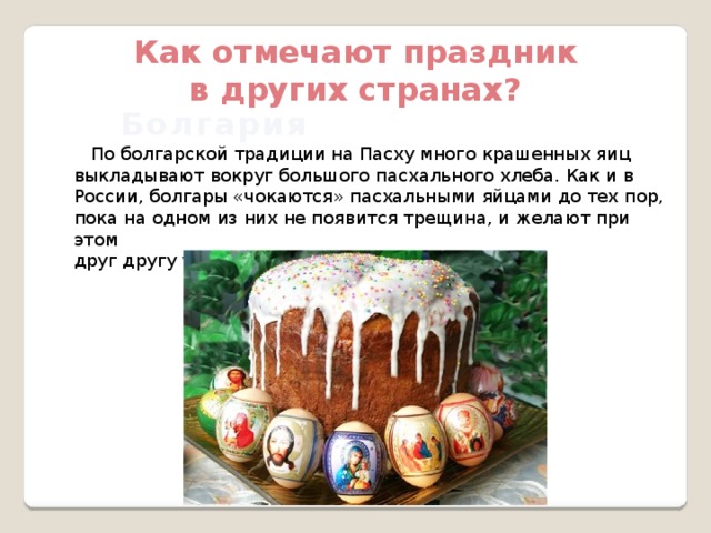 Как отмечают праздник в других странах? Болгария  По болгарской традиции на Пасху много крашенных яиц выкладывают вокруг большого пасхального хлеба. Как и в России, болгары «чокаются» пасхальными яйцами до тех пор, пока на одном из них не появится трещина, и желают при этом друг другу удачи. 