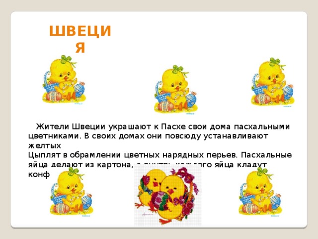 Швеция  Жители Швеции украшают к Пасхе свои дома пасхальными цветниками. В своих домах они повсюду устанавливают желтых Цыплят в обрамлении цветных нарядных перьев. Пасхальные яйца делают из картона, а внутрь каждого яйца кладут конфеты. 