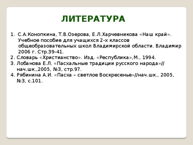 Литература С.А.Конопкина, Т.В.Озерова, Е.Л.Харчевникова «Наш край».  Учебное пособие для учащихся 2-х классов  общеобразовательных школ Владимирской области. Владимир  2006 г. Стр.39-41. 2. Словарь «Христианство». Изд. «Республика»,М., 1994. 3. Лобанова Е.Л. «Пасхальные традиции русского народа»//  нач.шк.,2005, №3, стр.97. 4. Рябинина А.И. «Пасха – светлое Воскресенье»//нач.шк., 2005, № 3, с.101. 