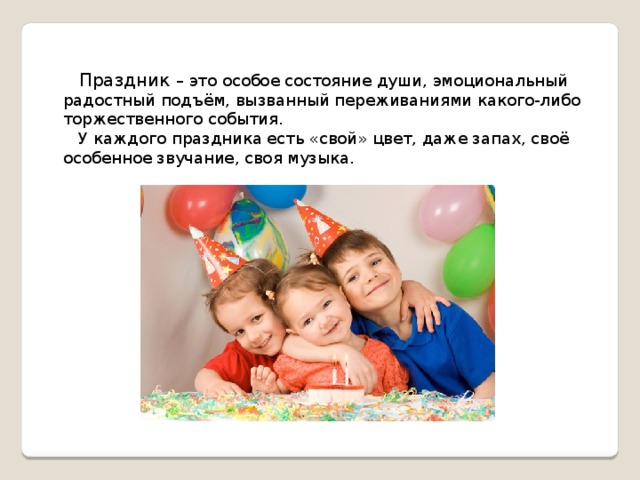   Праздник – это особое состояние души, эмоциональный радостный подъём, вызванный переживаниями какого-либо торжественного события.  У каждого праздника есть «свой» цвет, даже запах, своё особенное звучание, своя музыка. 