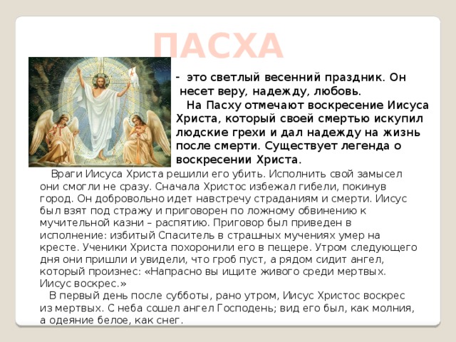 ПАСХА  это светлый весенний праздник. Он  несет веру, надежду, любовь.  На Пасху отмечают воскресение Иисуса Христа, который своей смертью искупил людские грехи и дал надежду на жизнь после смерти. Существует легенда о воскресении Христа.  Враги Иисуса Христа решили его убить. Исполнить свой замысел они смогли не сразу. Сначала Христос избежал гибели, покинув город. Он добровольно идет навстречу страданиям и смерти. Иисус был взят под стражу и приговорен по ложному обвинению к мучительной казни – распятию. Приговор был приведен в исполнение: избитый Спаситель в страшных мучениях умер на кресте. Ученики Христа похоронили его в пещере. Утром следующего дня они пришли и увидели, что гроб пуст, а рядом сидит ангел, который произнес: «Напрасно вы ищите живого среди мертвых. Иисус воскрес.»  В первый день после субботы, рано утром, Иисус Христос воскрес из мертвых. С неба сошел ангел Господень; вид его был, как молния, а одеяние белое, как снег. 