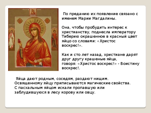  Яйца дают родным, соседям, раздают нищим. Освященному яйцу приписываются магические свойства. С пасхальным яйцом искали пропавшую или заблудившуюся в лесу корову или овцу.  По преданию их появление связано с именем Марии Магдалины. Она, чтобы пробудить интерес к христианству, поднесла императору Тиберию окрашенное в красный цвет яйцо со словами: «Христос воскрес!». Как и сто лет назад, христиане дарят друг другу крашеные яйца, говоря: «Христос воскрес!» - Воистину воскрес!. 