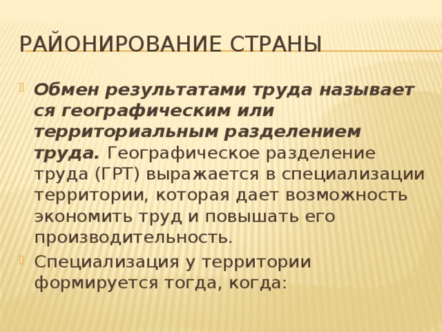 Районирование страны Обмен результатами труда назы­ва­ет­ся географическим или территориальным разделением труда.  Географическое разделе­ние труда (ГРТ) выражается в специализации территории, которая дает возможность экономить труд и повышать его производительность. Специализация у территории формируется тогда, когда: 