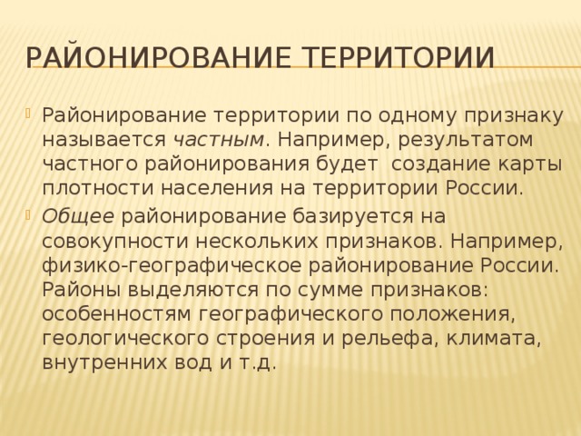 Районирование территории Районирование территории по одному признаку называется  частным . Например, результатом частного районирования будет  создание карты плотности населения на территории России. Общее районирование базируется на совокупности нескольких признаков. Например, физико-географическое районирование России. Районы выделяются по сумме признаков: особенностям географического положе­ния, геологического строения и рельефа, климата, внутренних вод и т.д. 