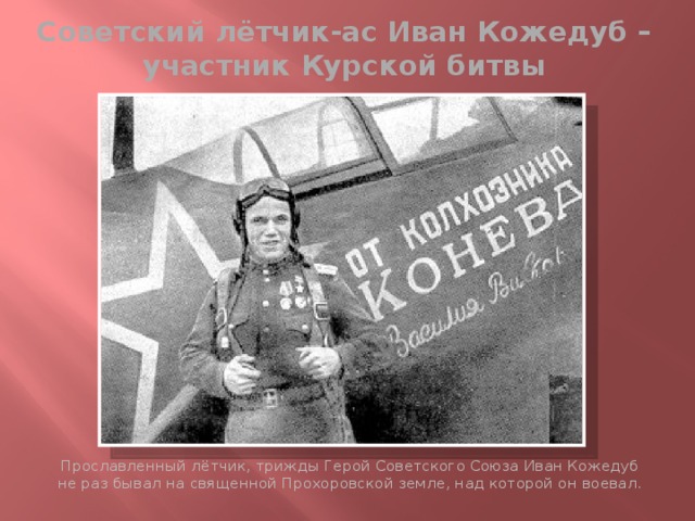 Советский лётчик-ас Иван Кожедуб – участник Курской битвы Прославленный лётчик, трижды Герой Советского Союза Иван Кожедуб не раз бывал на священной Прохоровской земле, над которой он воевал. 