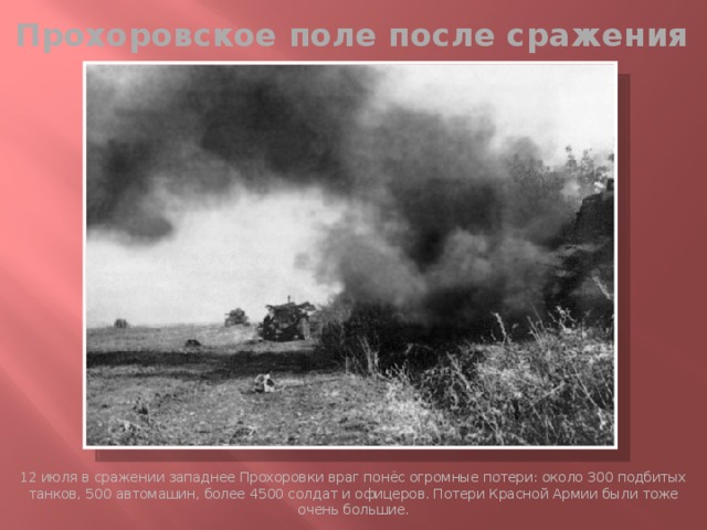Прохоровское поле после сражения 12 июля в сражении западнее Прохоровки враг понёс огромные потери: около 300 подбитых танков, 500 автомашин, более 4500 солдат и офицеров. Потери Красной Армии были тоже очень большие.  