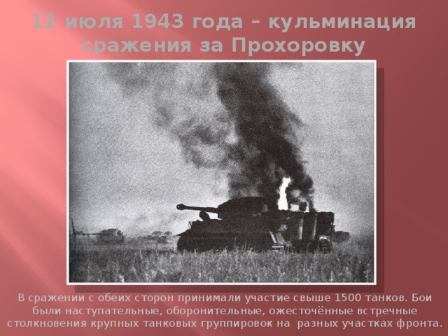 12 июля 1943 года – кульминация сражения за Прохоровку В сражении с обеих сторон принимали участие свыше 1500 танков. Бои были наступательные, оборонительные, ожесточённые встречные столкновения крупных танковых группировок на разных участках фронта. 