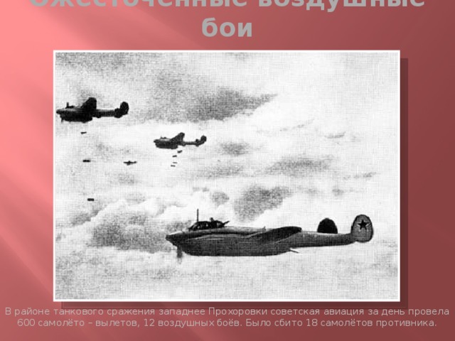 Ожесточённые воздушные бои В районе танкового сражения западнее Прохоровки советская авиация за день провела 600 самолёто – вылетов, 12 воздушных боёв. Было сбито 18 самолётов противника. 