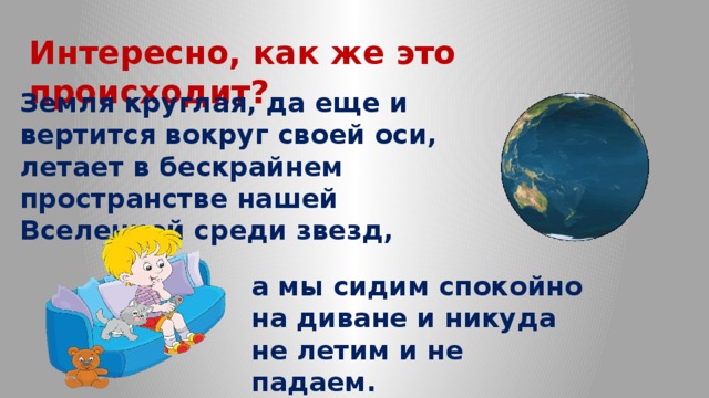 Интересно, как же это происходит? Земля круглая, да еще и вертится вокруг своей оси, летает в бескрайнем пространстве нашей Вселенной среди звезд, а мы сидим спокойно на диване и никуда не летим и не падаем. 