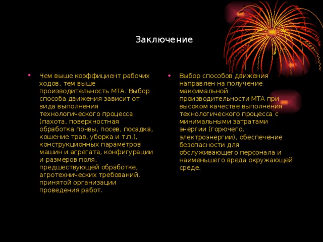 Заключение Чем выше коэффициент рабочих ходов, тем выше производительность МТА. Выбор способа движения зависит от вида выполнения технологического процесса (пахота, поверхностная обработка почвы, посев, посадка, кошение трав, уборка и т.п.), конструкционных параметров машин и агрегата, конфигурации и размеров поля, предшествующей обработке, агротехнических требований, принятой организации проведения работ. Выбор способов движения направлен на получение максимальной производительности МТА при высоком качестве выполнения технологического процесса с минимальными затратами энергии (горючего, электроэнергии), обеспечение безопасности для обслуживающего персонала и наименьшего вреда окружающей среде.  