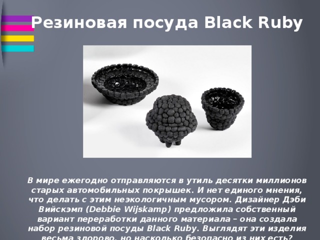 Резиновая посуда Black Ruby  В мире ежегодно отправляются в утиль десятки миллионов старых автомобильных покрышек. И нет единого мнения, что делать с этим неэкологичным мусором. Дизайнер Дэби Вийскэмп (Debbie Wijskamp) предложила собственный вариант переработки данного материала – она создала набор резиновой посуды Black Ruby. Выглядят эти изделия весьма здорово, но насколько безопасно из них есть? 