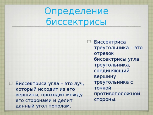 Определение биссектрисы Биссектриса треугольника – это отрезок биссектрисы угла треугольника, соединяющий вершину треугольника с точкой противоположной стороны. Биссектриса угла – это луч, который исходит из его вершины, проходит между его сторонами и делит данный угол пополам. 