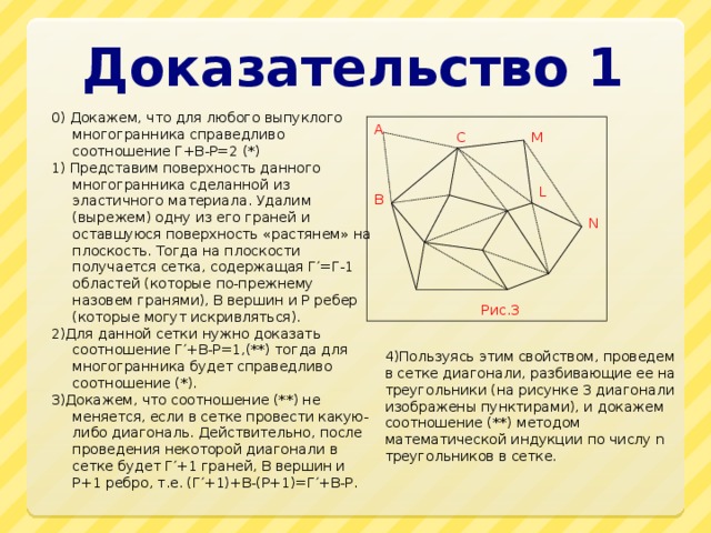 Доказательство 1 0) Докажем, что для любого выпуклого многогранника справедливо соотношение Г+В-Р=2 (*) 1) Представим поверхность данного многогранника сделанной из эластичного материала. Удалим (вырежем) одну из его граней и оставшуюся поверхность «растянем» на плоскость. Тогда на плоскости получается сетка, содержащая Г′=Г-1 областей (которые по-прежнему назовем гранями), В вершин и Р ребер (которые могут искривляться). 2)Для данной сетки нужно доказать соотношение Г′+В-Р=1,(**) тогда для многогранника будет справедливо соотношение (*). 3)Докажем, что соотношение (**) не меняется, если в сетке провести какую-либо диагональ. Действительно, после проведения некоторой диагонали в сетке будет Г′+1 граней, В вершин и Р+1 ребро, т.е. (Г′+1)+В-(Р+1)=Г′+В-Р. A C M L B N Рис.3 4)Пользуясь этим свойством, проведем в сетке диагонали, разбивающие ее на треугольники (на рисунке 3 диагонали изображены пунктирами), и докажем соотношение (**) методом математической индукции по числу n треугольников в сетке. 