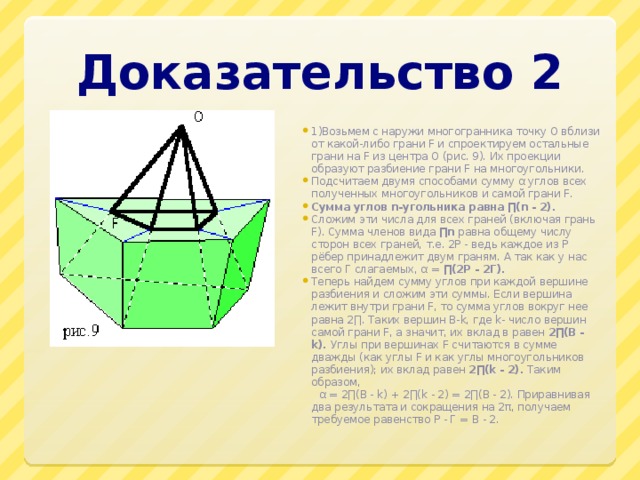 Доказательство 2 1)Возьмем с наружи многогранника точку О вблизи от какой-либо грани F и спроектируем остальные грани на F из центра О (рис. 9). Их проекции образуют разбиение грани F на многоугольники. Подсчитаем двумя способами сумму α углов всех полученных многоугольников и самой грани F. Сумма углов n-угольника равна ∏(n - 2). Сложим эти числа для всех граней (включая грань F). Сумма членов вида ∏n равна общему числу сторон всех граней, т.е. 2Р - ведь каждое из Р рёбер принадлежит двум граням. А так как у нас всего Г слагаемых, α = ∏(2Р - 2Г). Теперь найдем сумму углов при каждой вершине разбиения и сложим эти суммы. Если вершина лежит внутри грани F, то сумма углов вокруг нее равна 2∏. Таких вершин В-k, где k- число вершин самой грани F, а значит, их вклад в равен 2∏(В - k). Углы при вершинах F считаются в сумме дважды (как углы F и как углы многоугольников разбиения); их вклад равен 2∏(k - 2). Таким образом,  α = 2∏(B - k) + 2∏(k - 2) = 2∏(B - 2). Приравнивая два результата и сокращения на 2π, получаем требуемое равенство Р - Г = В - 2. 