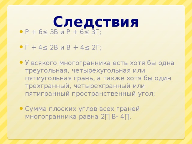 Следствия Р + 6≤ 3В и Р + 6≤ 3Г; Г + 4≤ 2В и В + 4≤ 2Г; У всякого многогранника есть хотя бы одна треугольная, четырехугольная или пятиугольная грань, а также хотя бы один трехгранный, четырехгранный или пятигранный пространственный угол; Сумма плоских углов всех граней многогранника равна 2∏ В- 4∏. 