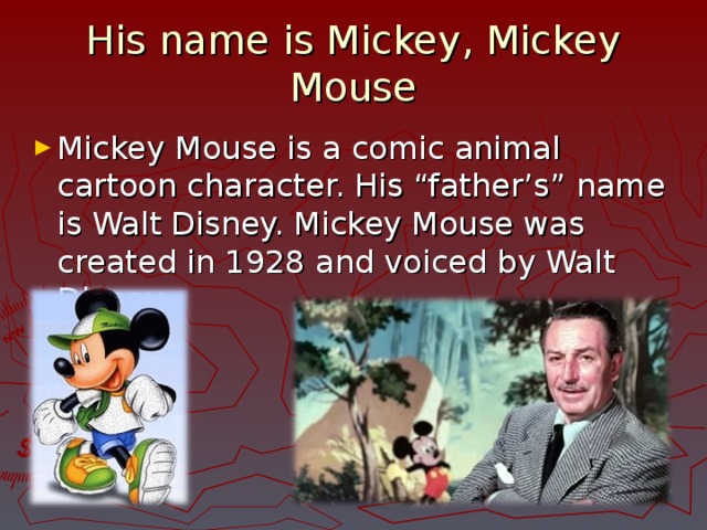 His name is Mickey, Mickey Mouse Mickey Mouse is a comic animal cartoon character. His “father’s” name is Walt Disney. Mickey Mouse was created in 1928 and voiced by Walt Disney. 