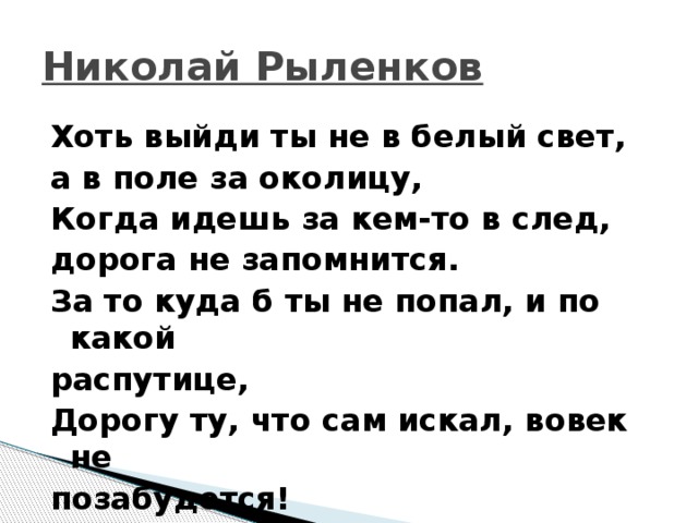 Николай Рыленков Хоть выйди ты не в белый свет, а в поле за околицу, Когда идешь за кем-то в след, дорога не запомнится. За то куда б ты не попал, и по какой распутице, Дорогу ту, что сам искал, вовек не позабудется! 