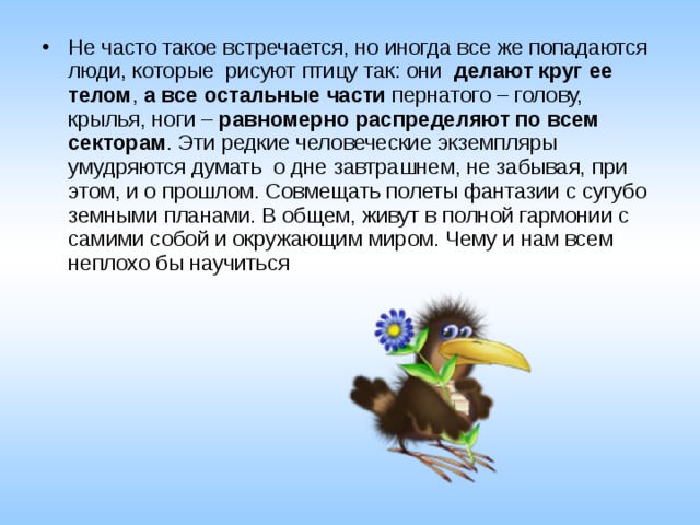 Не часто такое встречается, но иногда все же попадаются люди, которые  рисуют птицу так: они   делают круг ее телом ,  а все остальные части  пернатого – голову, крылья, ноги –  равномерно распределяют по всем секторам . Эти редкие человеческие экземпляры умудряются думать  о дне завтрашнем, не забывая, при этом, и о прошлом. Совмещать полеты фантазии с сугубо земными планами. В общем, живут в полной гармонии с самими собой и окружающим миром. Чему и нам всем неплохо бы научиться  