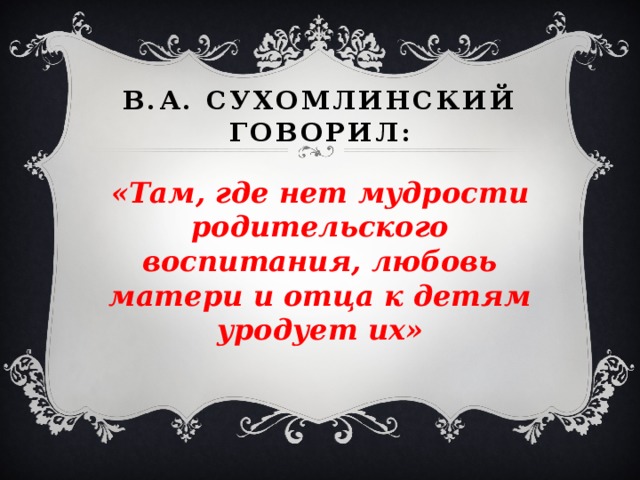 В.А. Сухомлинский говорил: «Там, где нет мудрости родительского воспитания, любовь матери и отца к детям уродует их»