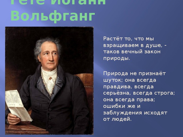 Гёте Иоганн Вольфганг Растёт то, что мы взращиваем в душе, - таков вечный закон природы. Природа не признаёт шуток; она всегда правдива, всегда серьёзна, всегда строга; она всегда права; ошибки же и заблуждения исходят от людей. 