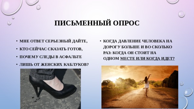 ПИСЬМЕННЫЙ ОПРОС Мне ответ серьезный дайте, Кто сейчас сказать готов, Почему следы в асфальте Лишь от женских каблуков? Когда давление человека на дорогу больше и во сколько раз: когда он стоит на одном  месте или когда идет? 