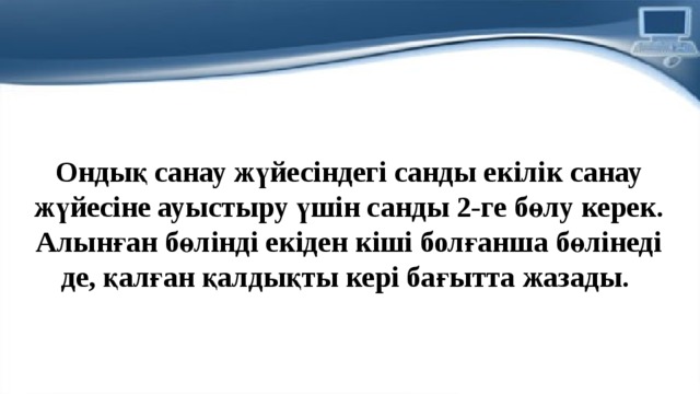 Ондық санау жүйесiндегi санды екiлiк санау жүйесiне ауыстыру үшiн санды 2-ге бөлу керек. Алынған бөлiндi екiден кiшi болғанша бөлiнедi де, қалған қалдықты керi бағытта жазады.  