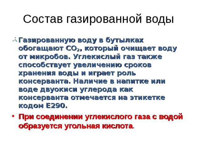 Состав газированной воды Газированную воду в бутылках обогащают СО 2 , который очищает воду от микробов. Углекислый газ также способствует увеличению сроков хранения воды и играет роль консерванта. Наличие в напитке или воде двуокиси углерода как консерванта отмечается на этикетке кодом Е290. При соединении углекислого газа с водой образуется угольная кислота . 