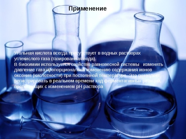 Применение  Угольная кислота всегда присутствует в водных растворах углекислого газа (газированная вода). В биохимии используется свойство равновесной системы   изменять давление газа пропорционально изменению содержания ионов оксония (кислотности) при постоянной температуре. Это позволяет регистрировать в реальном времени ход ферментативных реакций, протекающих с изменением pH раствора 