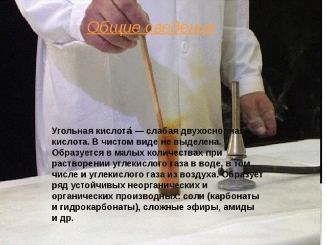 Общие сведения Угольная кислота́ — слабая двухосновная кислота. В чистом виде не выделена. Образуется в малых количествах при растворении углекислого газа в воде, в том числе и углекислого газа из воздуха. Образует ряд устойчивых неорганических и органических производных: соли (карбонаты и гидрокарбонаты), сложные эфиры, амиды и др. 