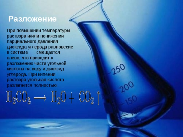 Разложение  При повышении температуры раствора и/или понижении парциального давления диоксида углерода равновесие в системе      смещается влево, что приводит к разложению части угольной кислоты на воду и диоксид углерода. При кипении раствора угольная кислота разлагается полностью:                                                                           