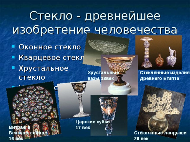 Стекло - древнейшее изобретение человечества Оконное стекло Кварцевое стекло Хрустальное стекло Цветное стекло Стеклянные изделия Древнего Египта Хрустальные вазы 18век Царские кубки 17 век Витраж в Венском соборе 16 век Стеклянные ландыши 20 век 