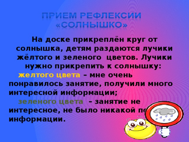  На доске прикреплён круг от солнышка, детям раздаются лучики жёлтого и зеленого цветов. Лучики нужно прикрепить к солнышку:  желтого цвета – мне очень понравилось занятие, получили много интересной информации;  зеленого цвета – занятие не интересное, не было никакой полезной информации.  