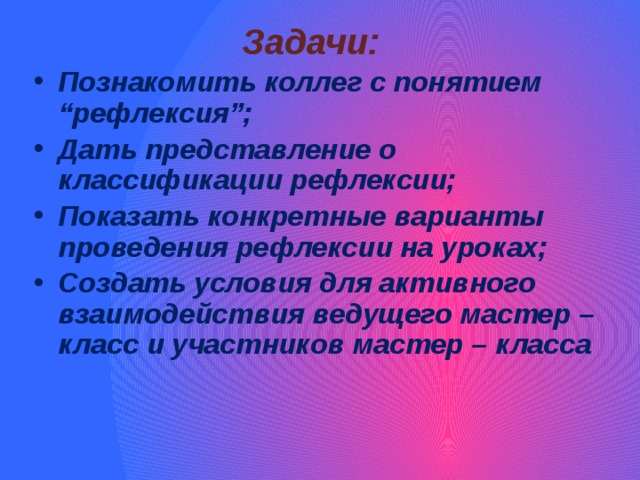 Задачи:  Познакомить коллег с понятием “рефлексия”; Дать представление о классификации рефлексии; Показать конкретные варианты проведения рефлексии на уроках; Создать условия для активного взаимодействия ведущего мастер – класс и участников мастер – класса 
