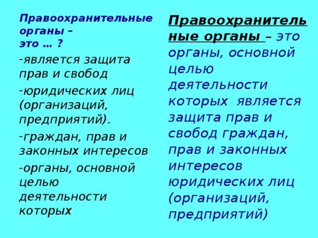 Правоохранительные органы –  это … ? Правоохранительные органы – это органы, основной целью деятельности которых является защита прав и свобод граждан, прав и законных интересов юридических лиц (организаций, предприятий)  является защита прав и свобод юридических лиц (организаций, предприятий). граждан, прав и законных интересов органы, основной целью деятельности которых  