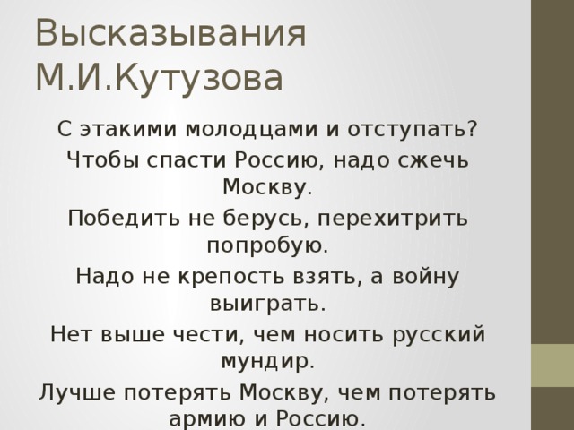 Высказывания М.И.Кутузова С этакими молодцами и отступать? Чтобы спасти Россию, надо сжечь Москву. Победить не берусь, перехитрить попробую. Надо не крепость взять, а войну выиграть. Нет выше чести, чем носить русский мундир. Лучше потерять Москву, чем потерять армию и Россию.