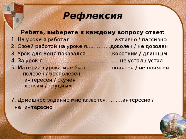 Рефлексия Ребята, выберете к каждому вопросу ответ: 1. На уроке я работал………………………активно / пассивно 2. Своей работой на уроке я…………..доволен / не доволен 3. Урок для меня показался…………….коротким / длинным 4. За урок я……………………………………….не устал / устал 5. Материал урока мне был…………….понятен / не понятен       полезен / бесполезен       интересен / скучен       легким / трудным 7. Домашнее задание мне кажется……….интересно /         не интересно 