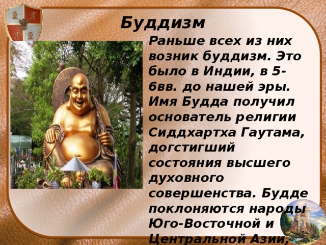 Буддизм Раньше всех из них возник буддизм. Это было в Индии, в 5-6вв. до нашей эры. Имя Будда получил основатель религии Сиддхартха Гаутама, догстигший состояния высшего духовного совершенства. Будде поклоняются народы Юго-Восточной и Центральной Азии, отчасти Средней Азии и Сибири . 