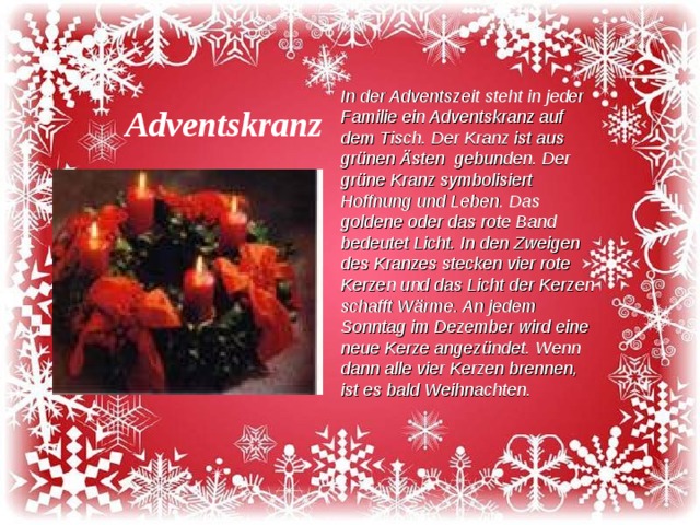 In der Adventszeit steht in jeder Familie ein Adventskranz auf dem Tisch. Der Kranz ist aus grünen Ästen gebunden. Der grüne Kranz symbolisiert Hoffnung und Leben. Das goldene oder das rote Band bedeutet Licht. In den Zweigen des Kranzes stecken vier rote Kerzen und das Licht der Kerzen schafft Wärme. An jedem Sonntag im Dezember wird eine neue Kerze angezündet. Wenn dann alle vier Kerzen brennen, ist es bald Weihnachten. Adventskranz 