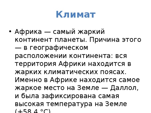 Климат Африка — самый жаркий континент планеты. Причина этого — в географическом расположении континента: вся территория Африки находится в жарких климатических поясах. Именно в Африке находится самое жаркое место на Земле — Даллол, и была зафиксирована самая высокая температура на Земле (+58,4 °C). 