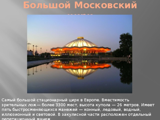 Большой Московский цирк Самый большой стационарный цирк в Европе. Вместимость зрительных лож— более 3300 мест, высота купола — 26 метров. Имеет пять быстросменяющихся манежей — конный, ледовый, водный, иллюзионный и световой. В закулисной части расположен отдельный репетиционный манеж. 