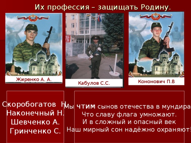 Их профессия – защищать Родину. Жиренко А. А. Кононович  П.В Кабулов С.С. Мы чтим сынов отечества в мундирах Что славу флага умножают. И в сложный и опасный век Наш мирный сон надёжно охраняют! Скоробогатов Н. Наконечный Н. Шевченко А. Гринченко С. 